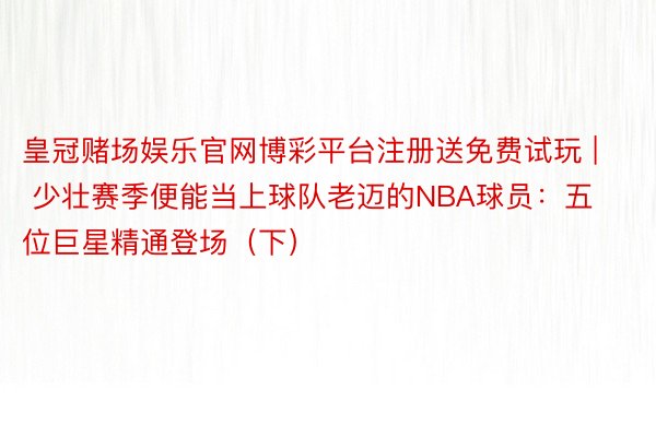 皇冠赌场娱乐官网博彩平台注册送免费试玩 | 少壮赛季便能当上球队老迈的NBA球员：五位巨星精通登场（下）