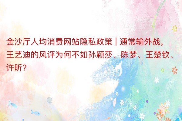 金沙厅人均消费网站隐私政策 | 通常输外战，王艺迪的风评为何不如孙颖莎、陈梦、王楚钦、许昕？