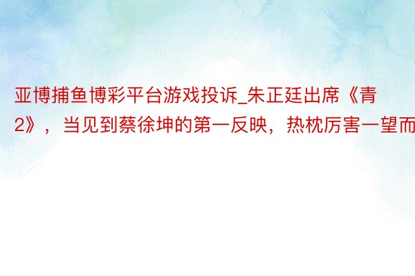 亚博捕鱼博彩平台游戏投诉_朱正廷出席《青2》，当见到蔡徐坤的第一反映，热枕厉害一望而知