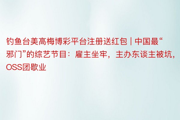 钓鱼台美高梅博彩平台注册送红包 | 中国最“邪门”的综艺节目：雇主坐牢，主办东谈主被坑，BOSS团歇业