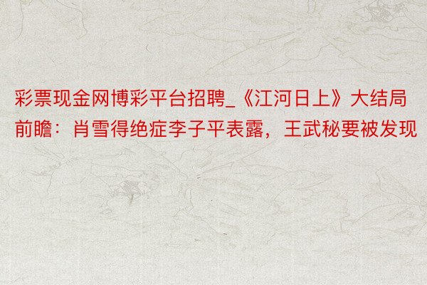 彩票现金网博彩平台招聘_《江河日上》大结局前瞻：肖雪得绝症李子平表露，王武秘要被发现