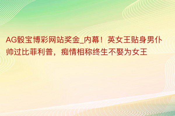 AG骰宝博彩网站奖金_内幕！英女王贴身男仆帅过比菲利普，痴情相称终生不娶为女王