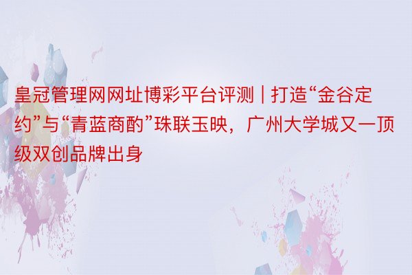 皇冠管理网网址博彩平台评测 | 打造“金谷定约”与“青蓝商酌”珠联玉映，广州大学城又一顶级双创品牌出身
