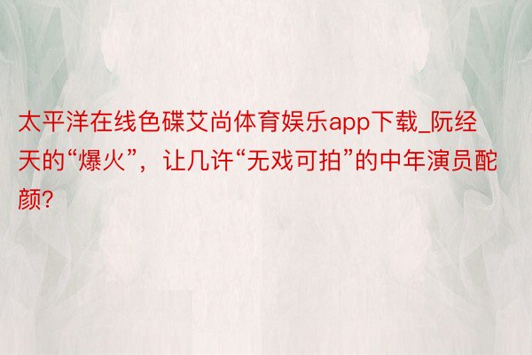 太平洋在线色碟艾尚体育娱乐app下载_阮经天的“爆火”，让几许“无戏可拍”的中年演员酡颜？