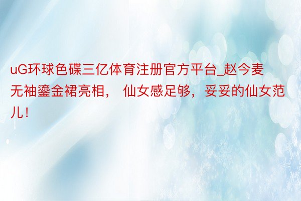 uG环球色碟三亿体育注册官方平台_赵今麦无袖鎏金裙亮相， 仙女感足够，妥妥的仙女范儿！