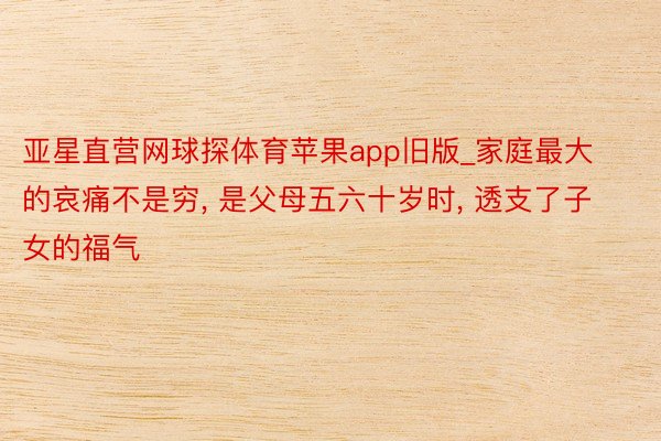 亚星直营网球探体育苹果app旧版_家庭最大的哀痛不是穷, 是父母五六十岁时, 透支了子女的福气