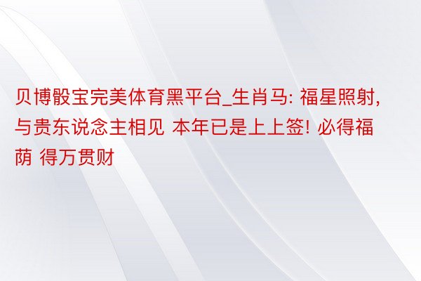 贝博骰宝完美体育黑平台_生肖马: 福星照射, 与贵东说念主相见 本年已是上上签! 必得福荫 得万贯财