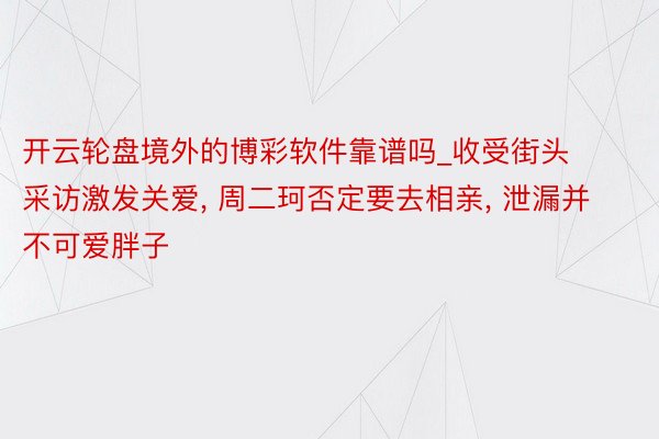 开云轮盘境外的博彩软件靠谱吗_收受街头采访激发关爱, 周二珂否定要去相亲, 泄漏并不可爱胖子