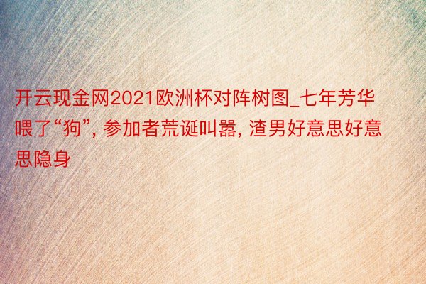 开云现金网2021欧洲杯对阵树图_七年芳华喂了“狗”, 参加者荒诞叫嚣, 渣男好意思好意思隐身