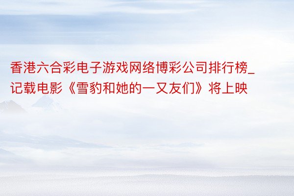 香港六合彩电子游戏网络博彩公司排行榜_记载电影《雪豹和她的一又友们》将上映