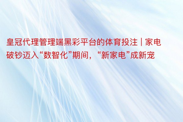 皇冠代理管理端黑彩平台的体育投注 | 家电破钞迈入“数智化”期间，“新家电”成新宠