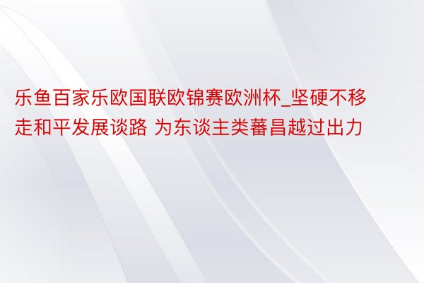 乐鱼百家乐欧国联欧锦赛欧洲杯_坚硬不移走和平发展谈路 为东谈主类蕃昌越过出力