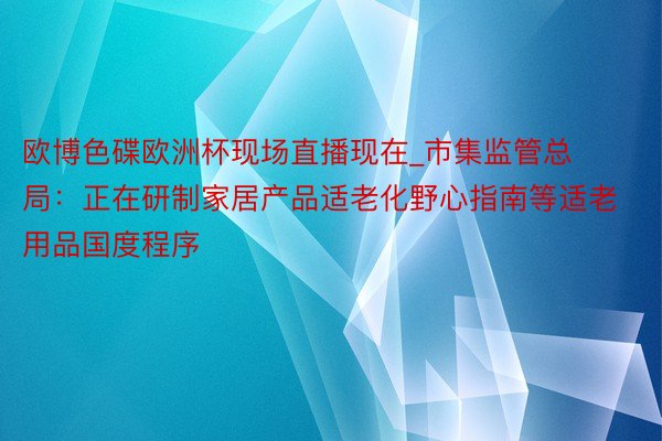 欧博色碟欧洲杯现场直播现在_市集监管总局：正在研制家居产品适老化野心指南等适老用品国度程序