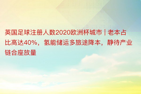 英国足球注册人数2020欧洲杯城市 | 老本占比高达40%，氢能储运多旅途降本，静待产业链合座放量