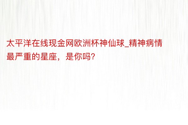 太平洋在线现金网欧洲杯神仙球_精神病情最严重的星座，是你吗？