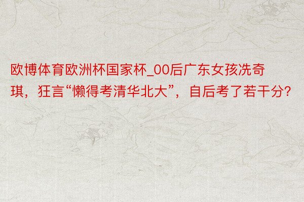 欧博体育欧洲杯国家杯_00后广东女孩冼奇琪，狂言“懒得考清华北大”，自后考了若干分？