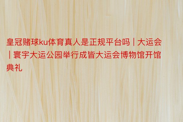 皇冠赌球ku体育真人是正规平台吗 | 大运会 | 寰宇大运公园举行成皆大运会博物馆开馆典礼