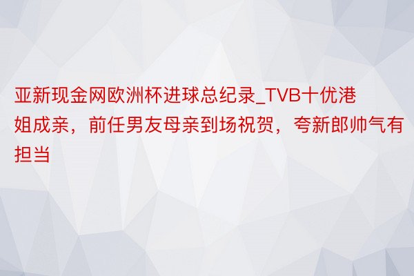 亚新现金网欧洲杯进球总纪录_TVB十优港姐成亲,前任男友母亲到场祝贺,夸新郎帅气有担当