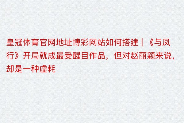 皇冠体育官网地址博彩网站如何搭建 | 《与凤行》开局就成最受醒目作品,但对赵丽颖来说,却是一种虚耗