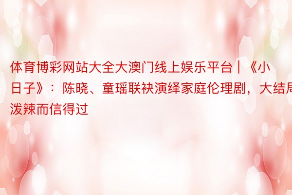 体育博彩网站大全大澳门线上娱乐平台 | 《小日子》：陈晓、童瑶联袂演绎家庭伦理剧，大结局泼辣而信得过