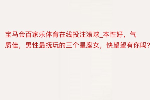 宝马会百家乐体育在线投注滚球_本性好，气质佳，男性最抚玩的三个星座女，快望望有你吗？