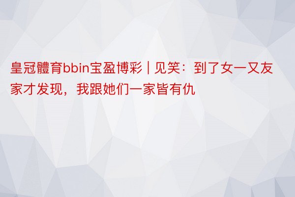 皇冠體育bbin宝盈博彩 | 见笑：到了女一又友家才发现，我跟她们一家皆有仇