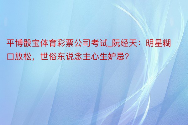 平博骰宝体育彩票公司考试_阮经天：明星糊口放松，世俗东说念主心生妒忌？