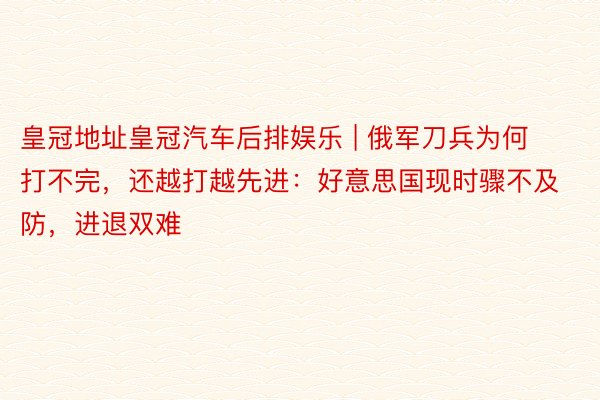 皇冠地址皇冠汽车后排娱乐 | 俄军刀兵为何打不完，还越打越先进：好意思国现时骤不及防，进退双难