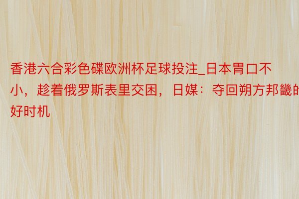 香港六合彩色碟欧洲杯足球投注_日本胃口不小，趁着俄罗斯表里交困，日媒：夺回朔方邦畿的好时机