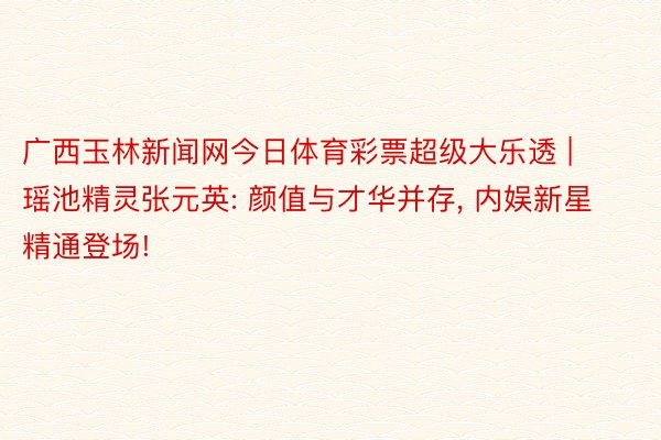 广西玉林新闻网今日体育彩票超级大乐透 | 瑶池精灵张元英: 颜值与才华并存, 内娱新星精通登场!