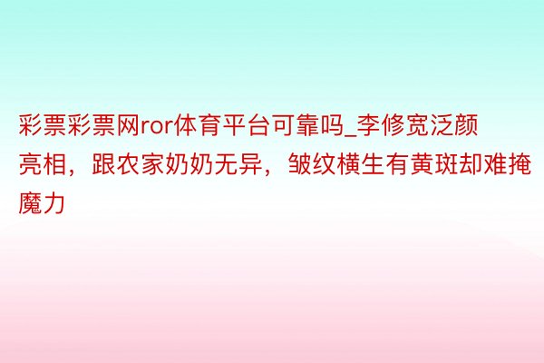 彩票彩票网ror体育平台可靠吗_李修宽泛颜亮相，跟农家奶奶无异，皱纹横生有黄斑却难掩魔力