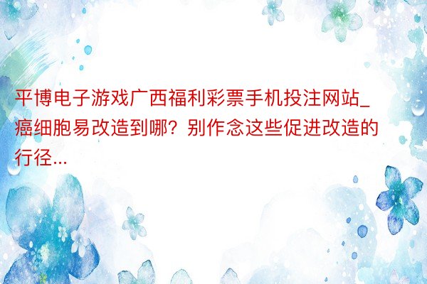 平博电子游戏广西福利彩票手机投注网站_癌细胞易改造到哪？别作念这些促进改造的行径...
