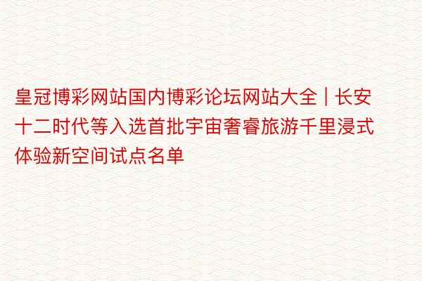 皇冠博彩网站国内博彩论坛网站大全 | 长安十二时代等入选首批宇宙奢睿旅游千里浸式体验新空间试点名单
