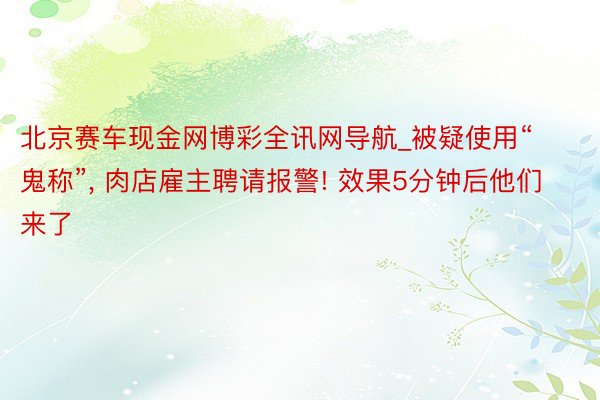 北京赛车现金网博彩全讯网导航_被疑使用“鬼称”, 肉店雇主聘请报警! 效果5分钟后他们来了