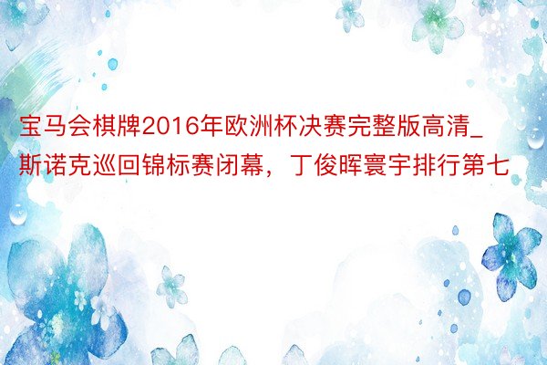 宝马会棋牌2016年欧洲杯决赛完整版高清_斯诺克巡回锦标赛闭幕，丁俊晖寰宇排行第七
