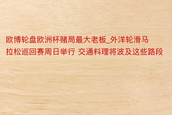 欧博轮盘欧洲杯赌局最大老板_外洋轮滑马拉松巡回赛周日举行 交通料理将波及这些路段