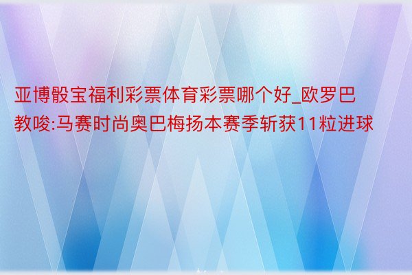 亚博骰宝福利彩票体育彩票哪个好_欧罗巴教唆:马赛时尚奥巴梅扬本赛季斩获11粒进球