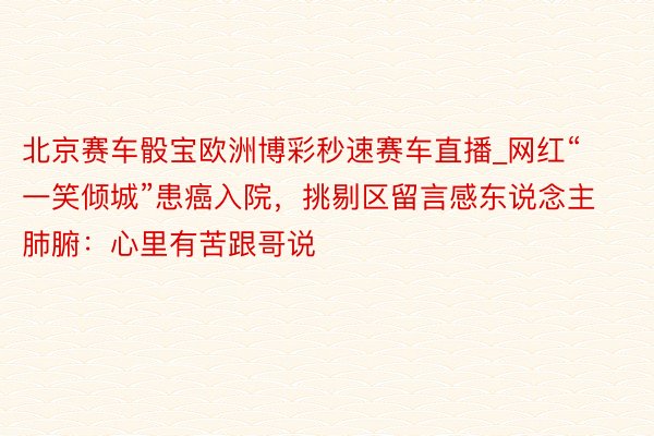 北京赛车骰宝欧洲博彩秒速赛车直播_网红“一笑倾城”患癌入院，挑剔区留言感东说念主肺腑：心里有苦跟哥说
