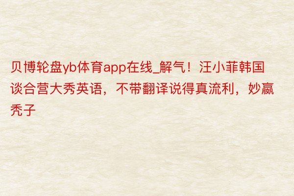 贝博轮盘yb体育app在线_解气！汪小菲韩国谈合营大秀英语，不带翻译说得真流利，妙嬴秃子