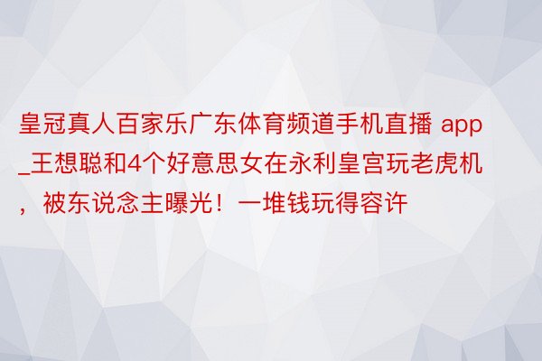 皇冠真人百家乐广东体育频道手机直播 app_王想聪和4个好意思女在永利皇宫玩老虎机，被东说念主曝光！一堆钱玩得容许