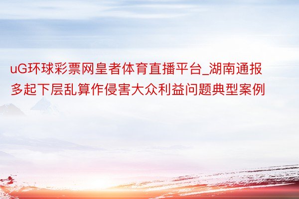 uG环球彩票网皇者体育直播平台_湖南通报多起下层乱算作侵害大众利益问题典型案例