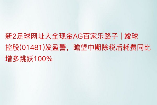 新2足球网址大全现金AG百家乐路子 | 竣球控股(01481)发盈警，瞻望中期除税后耗费同比增多跳跃100%