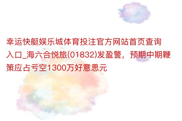 幸运快艇娱乐城体育投注官方网站首页查询入口_海六合悦旅(01832)发盈警，预期中期鞭策应占亏空1300万好意思元