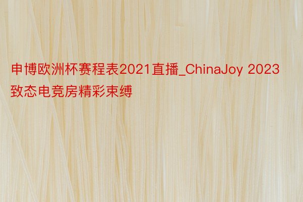 申博欧洲杯赛程表2021直播_ChinaJoy 2023致态电竞房精彩束缚