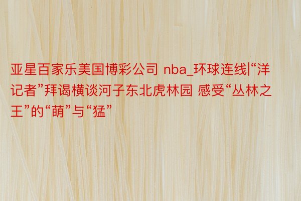 亚星百家乐美国博彩公司 nba_环球连线|“洋记者”拜谒横谈河子东北虎林园 感受“丛林之王”的“萌”与“猛”