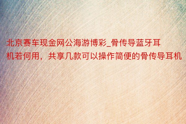 北京赛车现金网公海游博彩_骨传导蓝牙耳机若何用，共享几款可以操作简便的骨传导耳机