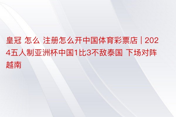 皇冠 怎么 注册怎么开中国体育彩票店 | 2024五人制亚洲杯中国1比3不敌泰国 下场对阵越南