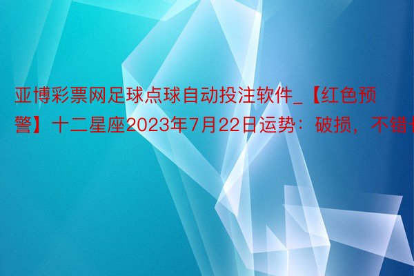 亚博彩票网足球点球自动投注软件_【红色预警】十二星座2023年7月22日运势：破损，不错长入