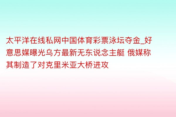 太平洋在线私网中国体育彩票泳坛夺金_好意思媒曝光乌方最新无东说念主艇 俄媒称其制造了对克里米亚大桥进攻