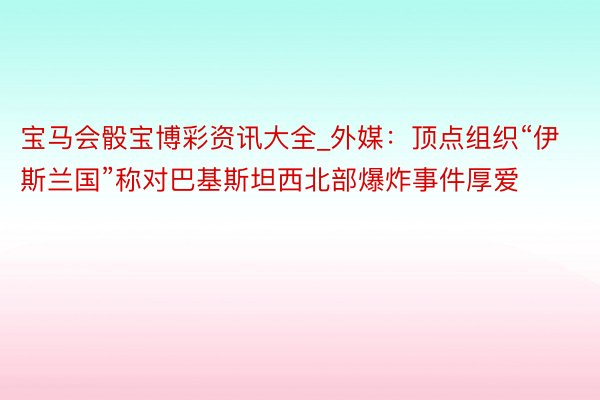 宝马会骰宝博彩资讯大全_外媒：顶点组织“伊斯兰国”称对巴基斯坦西北部爆炸事件厚爱